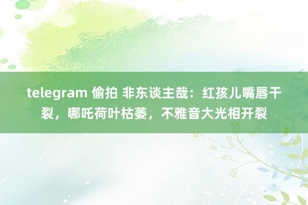 telegram 偷拍 非东谈主哉：红孩儿嘴唇干裂，哪吒荷叶枯萎，不雅音大光相开裂