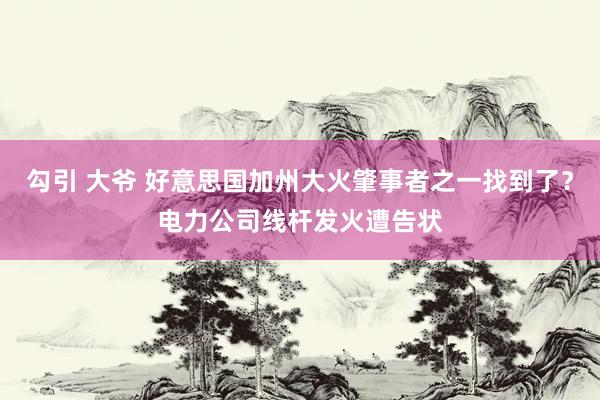 勾引 大爷 好意思国加州大火肇事者之一找到了？电力公司线杆发火遭告状