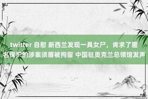 twitter 自慰 新西兰发现一具女尸，肯求了匿名保护的涉案须眉被拘留 中国驻奥克兰总领馆发声