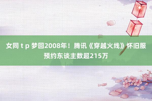 女同 t p 梦回2008年！腾讯《穿越火线》怀旧服预约东谈主数超215万