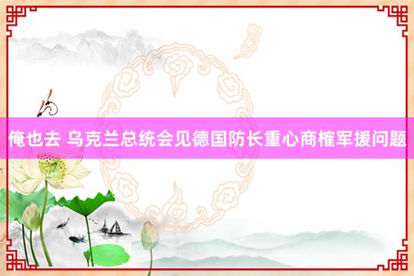 俺也去 乌克兰总统会见德国防长重心商榷军援问题