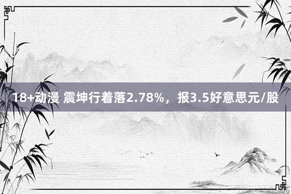 18+动漫 震坤行着落2.78%，报3.5好意思元/股