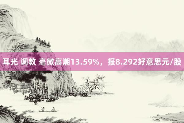 耳光 调教 毫微高潮13.59%，报8.292好意思元/股