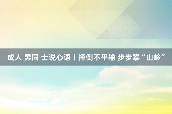 成人 男同 士说心语丨摔倒不平输 步步攀“山岭”