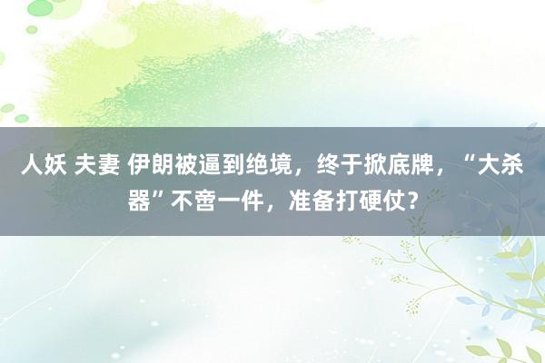 人妖 夫妻 伊朗被逼到绝境，终于掀底牌，“大杀器”不啻一件，准备打硬仗？