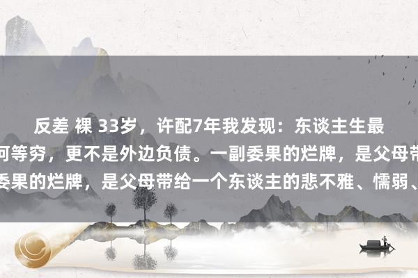 反差 裸 33岁，许配7年我发现：东谈主生最烂的牌，毫不是家里有何等穷，更不是外边负债。一副委果的烂牌，是父母带给一个东谈主的悲不雅、懦弱、自利