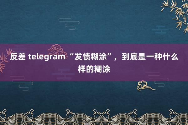 反差 telegram “发愤糊涂”，到底是一种什么样的糊涂