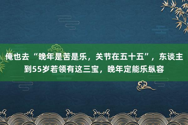 俺也去 “晚年是苦是乐，关节在五十五”，东谈主到55岁若领有这三宝，晚年定能乐纵容