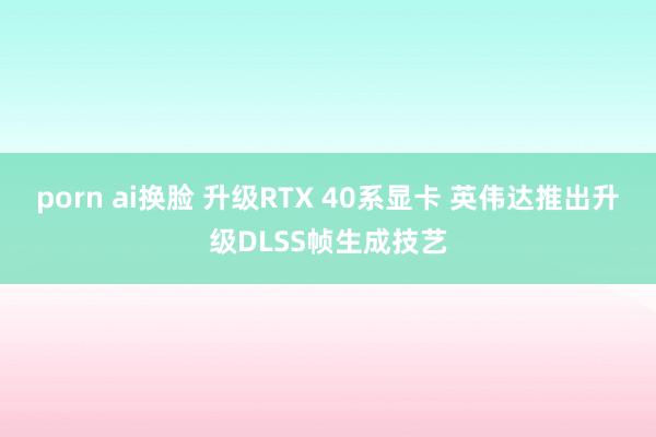 porn ai换脸 升级RTX 40系显卡 英伟达推出升级DLSS帧生成技艺