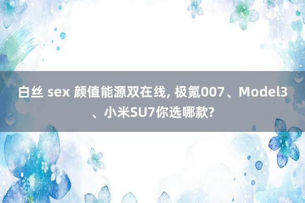 白丝 sex 颜值能源双在线， 极氪007、Model3、小米SU7你选哪款?