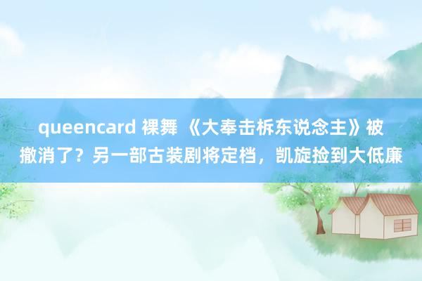 queencard 裸舞 《大奉击柝东说念主》被撤消了？另一部古装剧将定档，凯旋捡到大低廉