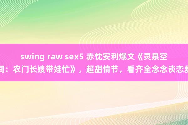 swing raw sex5 赤忱安利爆文《灵泉空间：农门长嫂带娃忙》，超甜情节，看齐全念念谈恋爱