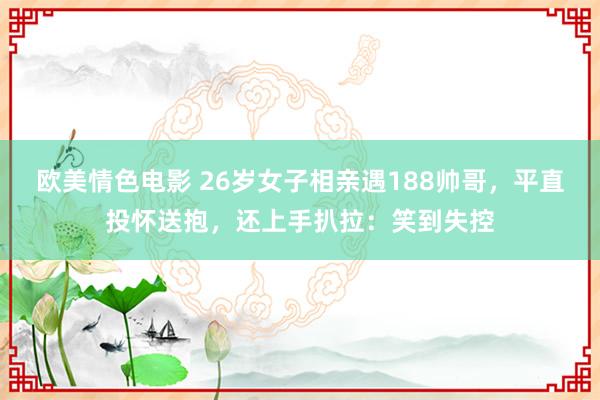 欧美情色电影 26岁女子相亲遇188帅哥，平直投怀送抱，还上手扒拉：笑到失控